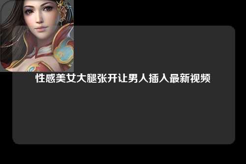 性感美女大腿张开让男人插入最新视频