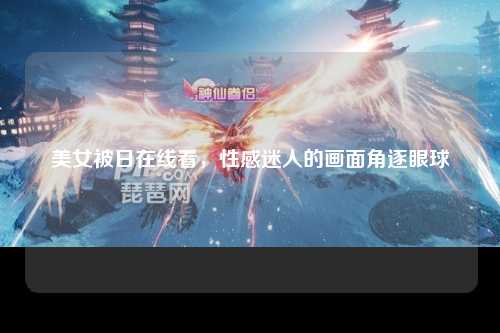 美女被日在线看，性感迷人的画面角逐眼球