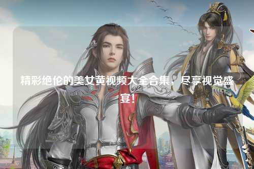 精彩绝伦的美女黄视频大全合集，尽享视觉盛宴！