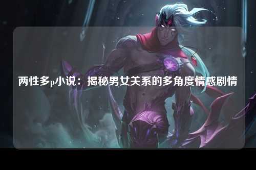 两性多p小说：揭秘男女关系的多角度情感剧情