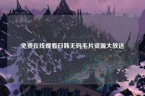 免费在线观看日韩无码毛片资源大放送