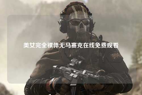美女完全裸体无马赛克在线免费观看