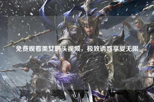 免费观看美女奶头视频，极致诱惑享受无限