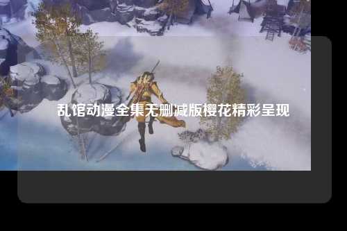 乱馆动漫全集无删减版樱花精彩呈现