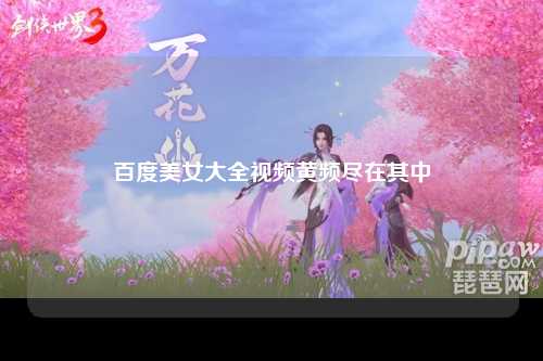百度美女大全视频黄频尽在其中