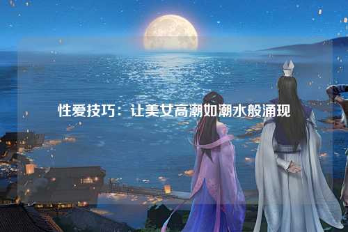 性爱技巧：让美女高潮如潮水般涌现