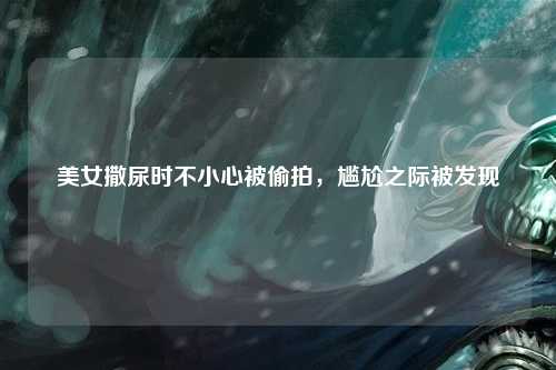 美女撒尿时不小心被偷拍，尴尬之际被发现
