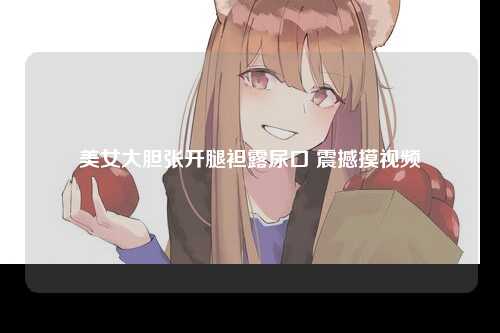 美女大胆张开腿袒露尿口 震撼摸视频