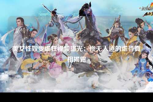 美女性奴受虐狂视频曝光：惨无人道的虐待真相揭露