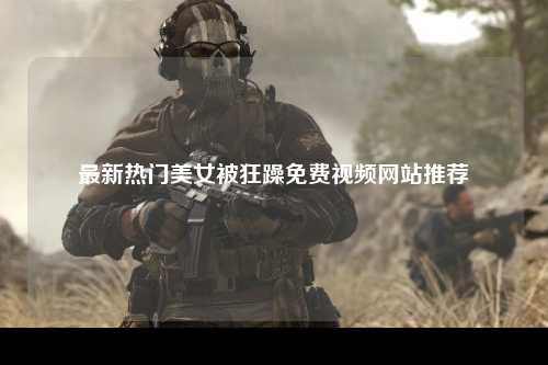 最新热门美女被狂躁免费视频网站推荐
