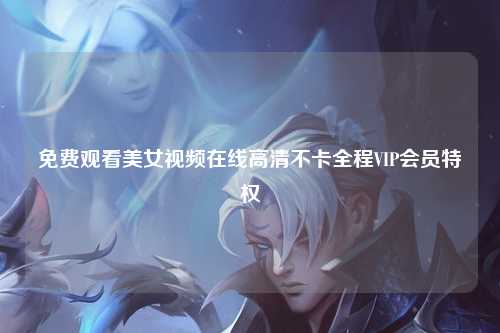 免费观看美女视频在线高清不卡全程VIP会员特权