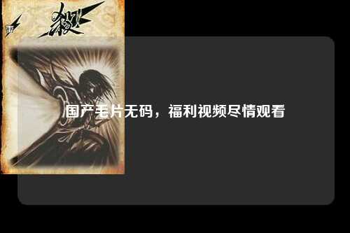 国产毛片无码，福利视频尽情观看