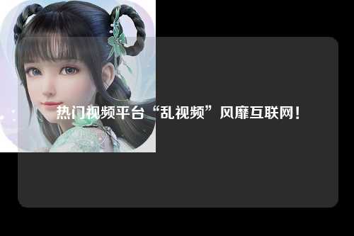 热门视频平台“乱视频”风靡互联网！