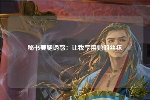 秘书美腿诱惑：让我享用她的丝袜