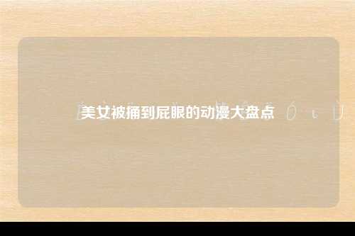 美女被捅到屁眼的动漫大盘点