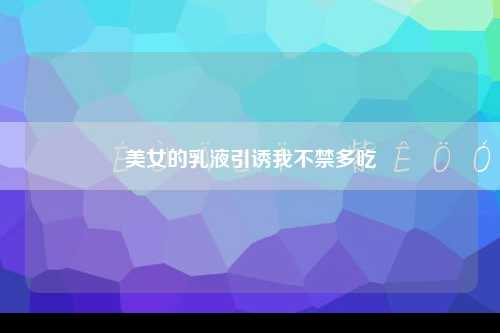 美女的乳液引诱我不禁多吃