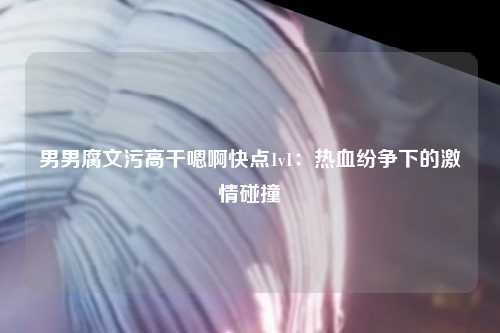 男男腐文污高干嗯啊快点1v1：热血纷争下的激情碰撞