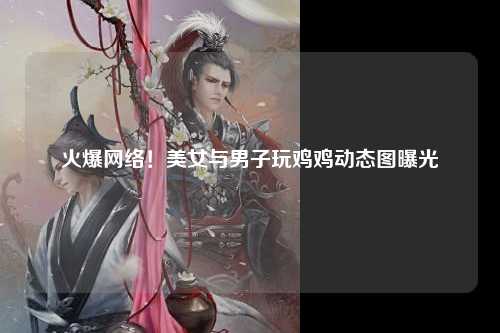 火爆网络！美女与男子玩鸡鸡动态图曝光