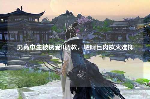 男高中生被诱受H调教，嗯啊巨肉欲火难抑