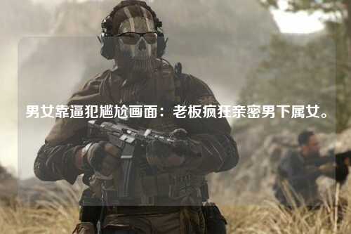 男女靠逼犯尴尬画面：老板疯狂亲密男下属女。
